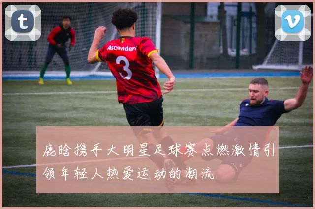 鹿晗携手大明星足球赛点燃激情引领年轻人热爱运动的潮流