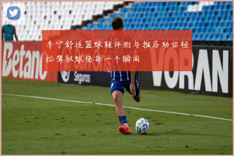 李宁舒适篮球鞋评测与推荐助你轻松驾驭球场每一个瞬间