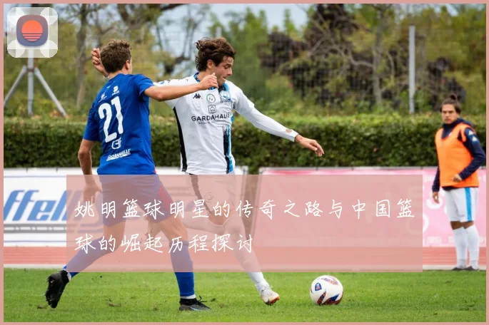 姚明篮球明星的传奇之路与中国篮球的崛起历程探讨